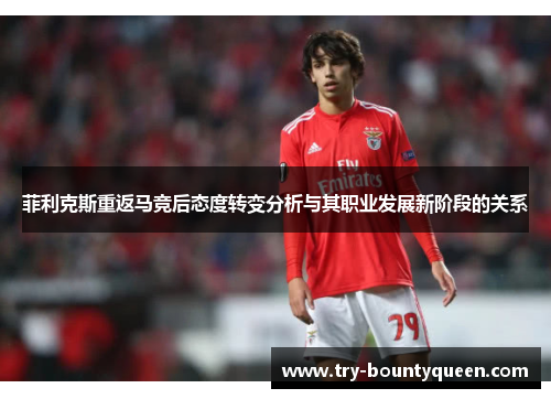 菲利克斯重返马竞后态度转变分析与其职业发展新阶段的关系 菲利克斯重返马竞后态度转变分析与其职业发展新阶段的关系