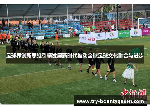足球界创新思维引领发展新时代推动全球足球文化融合与进步 足球界创新思维引领发展新时代推动全球足球文化融合与进步