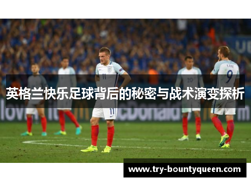 英格兰快乐足球背后的秘密与战术演变探析 英格兰快乐足球背后的秘密与战术演变探析