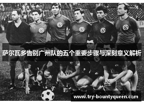 萨尔瓦多告别广州队的五个重要步骤与深刻意义解析 萨尔瓦多告别广州队的五个重要步骤与深刻意义解析