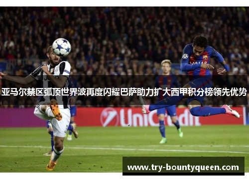 亚马尔禁区弧顶世界波再度闪耀巴萨助力扩大西甲积分榜领先优势