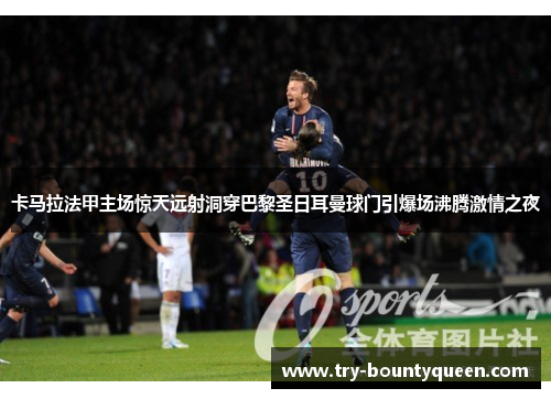 卡马拉法甲主场惊天远射洞穿巴黎圣日耳曼球门引爆场沸腾激情之夜