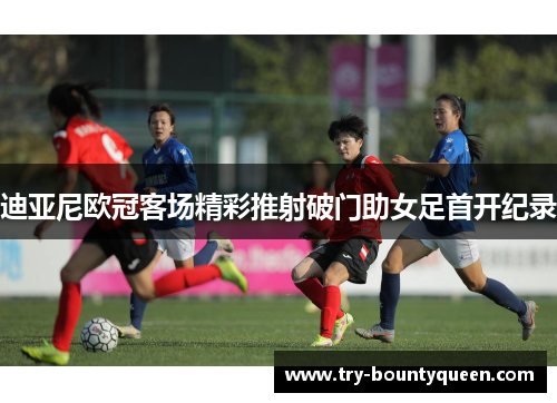 迪亚尼欧冠客场精彩推射破门助女足首开纪录 迪亚尼欧冠客场精彩推射破门助女足首开纪录