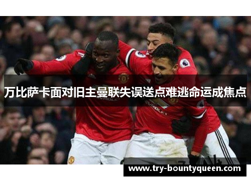 万比萨卡面对旧主曼联失误送点难逃命运成焦点 万比萨卡面对旧主曼联失误送点难逃命运成焦点