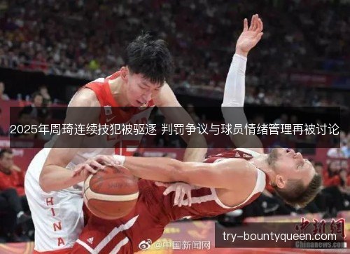 2025年周琦连续技犯被驱逐 判罚争议与球员情绪管理再被讨论